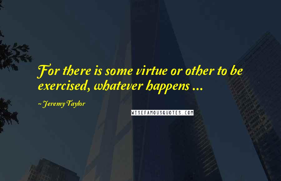 Jeremy Taylor Quotes: For there is some virtue or other to be exercised, whatever happens ...
