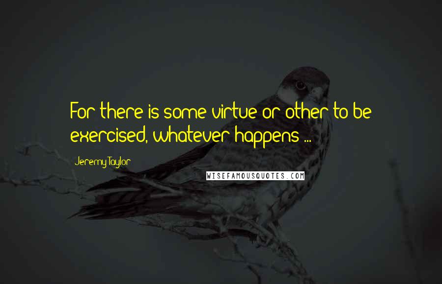 Jeremy Taylor Quotes: For there is some virtue or other to be exercised, whatever happens ...