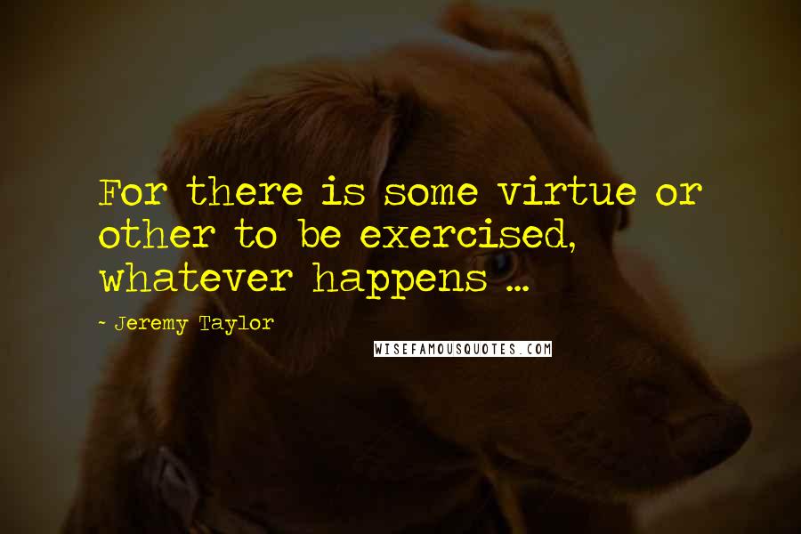 Jeremy Taylor Quotes: For there is some virtue or other to be exercised, whatever happens ...