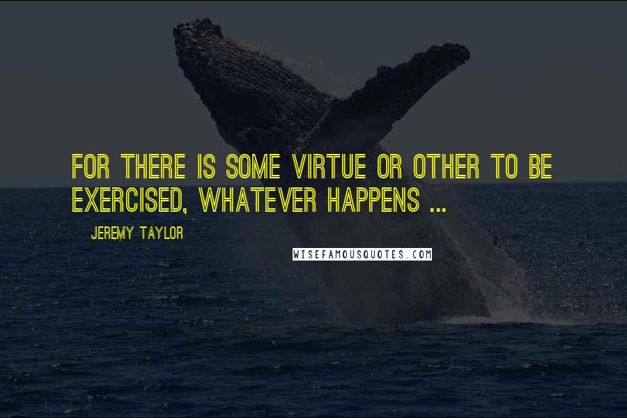 Jeremy Taylor Quotes: For there is some virtue or other to be exercised, whatever happens ...