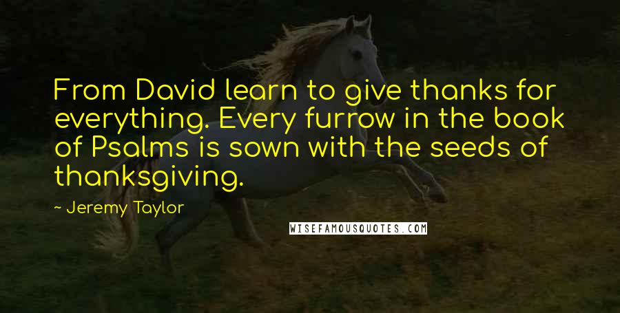 Jeremy Taylor Quotes: From David learn to give thanks for everything. Every furrow in the book of Psalms is sown with the seeds of thanksgiving.