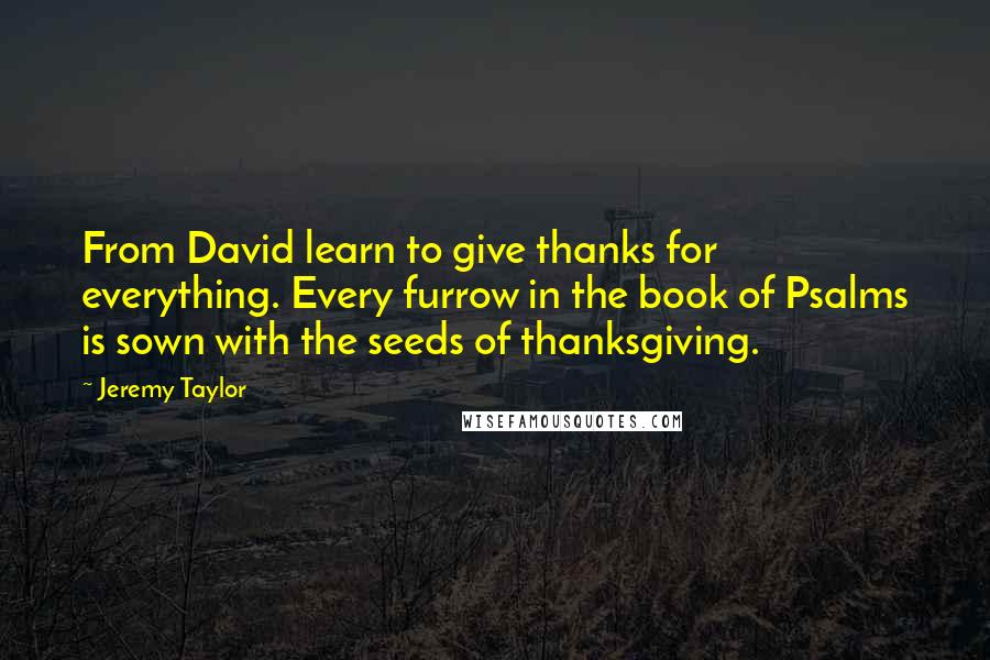 Jeremy Taylor Quotes: From David learn to give thanks for everything. Every furrow in the book of Psalms is sown with the seeds of thanksgiving.