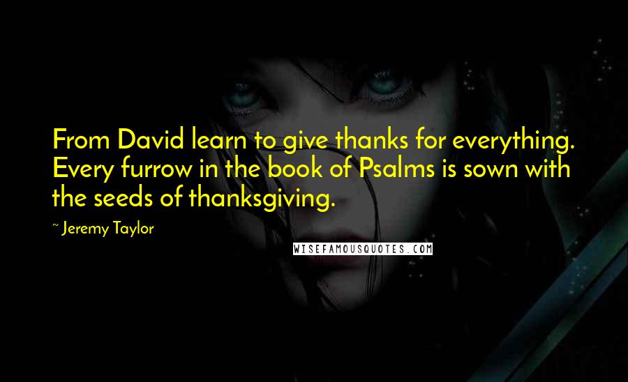 Jeremy Taylor Quotes: From David learn to give thanks for everything. Every furrow in the book of Psalms is sown with the seeds of thanksgiving.