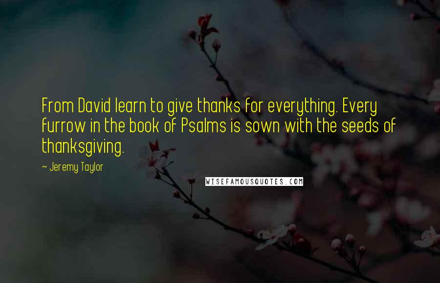 Jeremy Taylor Quotes: From David learn to give thanks for everything. Every furrow in the book of Psalms is sown with the seeds of thanksgiving.