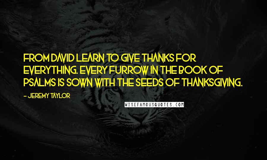 Jeremy Taylor Quotes: From David learn to give thanks for everything. Every furrow in the book of Psalms is sown with the seeds of thanksgiving.