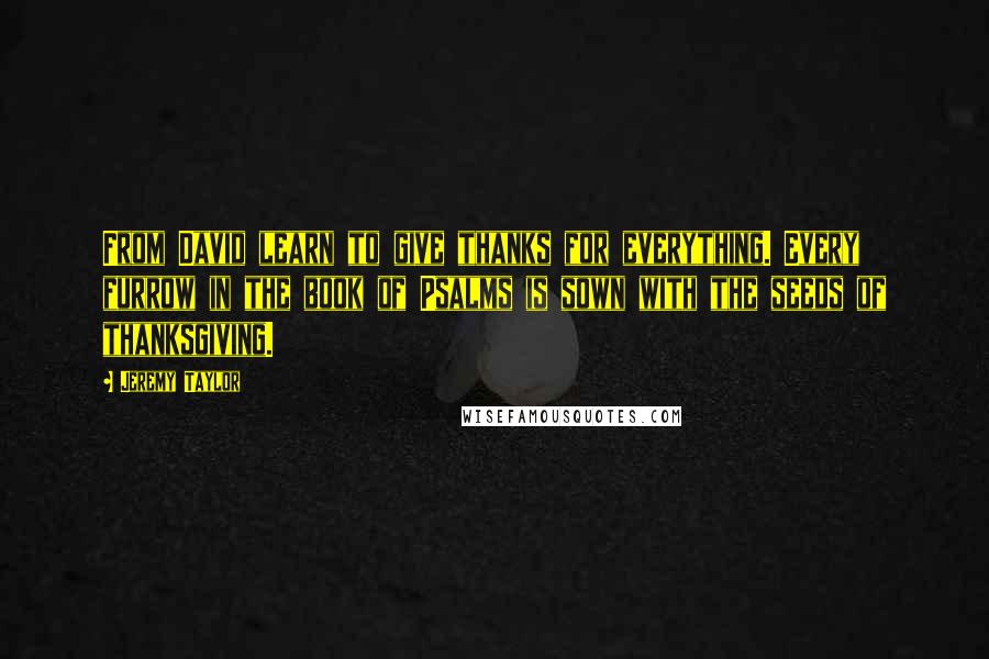 Jeremy Taylor Quotes: From David learn to give thanks for everything. Every furrow in the book of Psalms is sown with the seeds of thanksgiving.