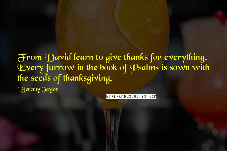 Jeremy Taylor Quotes: From David learn to give thanks for everything. Every furrow in the book of Psalms is sown with the seeds of thanksgiving.