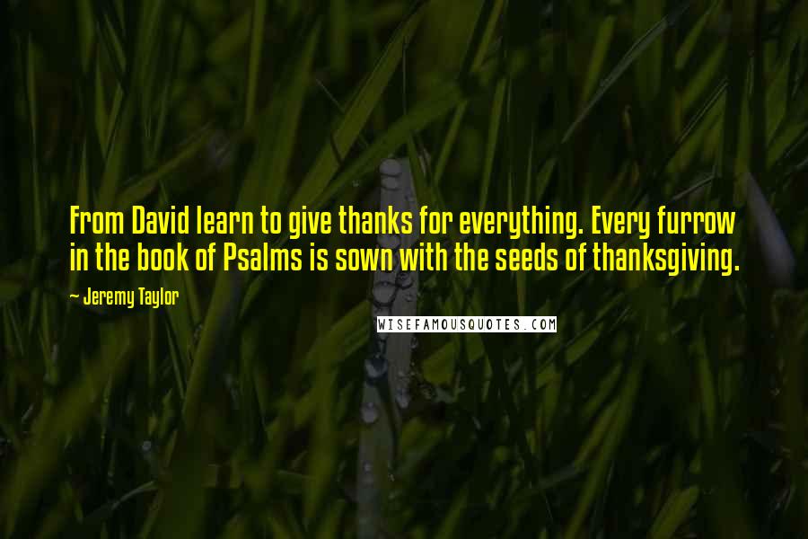 Jeremy Taylor Quotes: From David learn to give thanks for everything. Every furrow in the book of Psalms is sown with the seeds of thanksgiving.