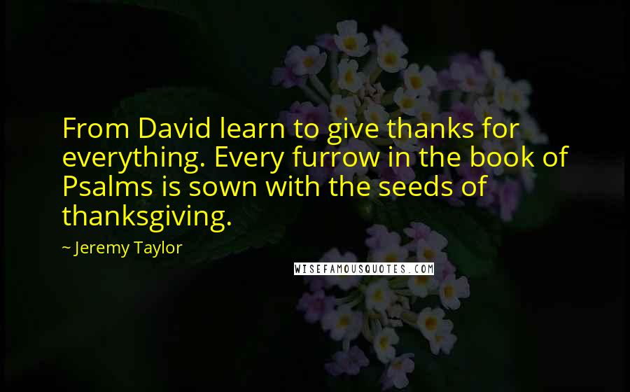 Jeremy Taylor Quotes: From David learn to give thanks for everything. Every furrow in the book of Psalms is sown with the seeds of thanksgiving.