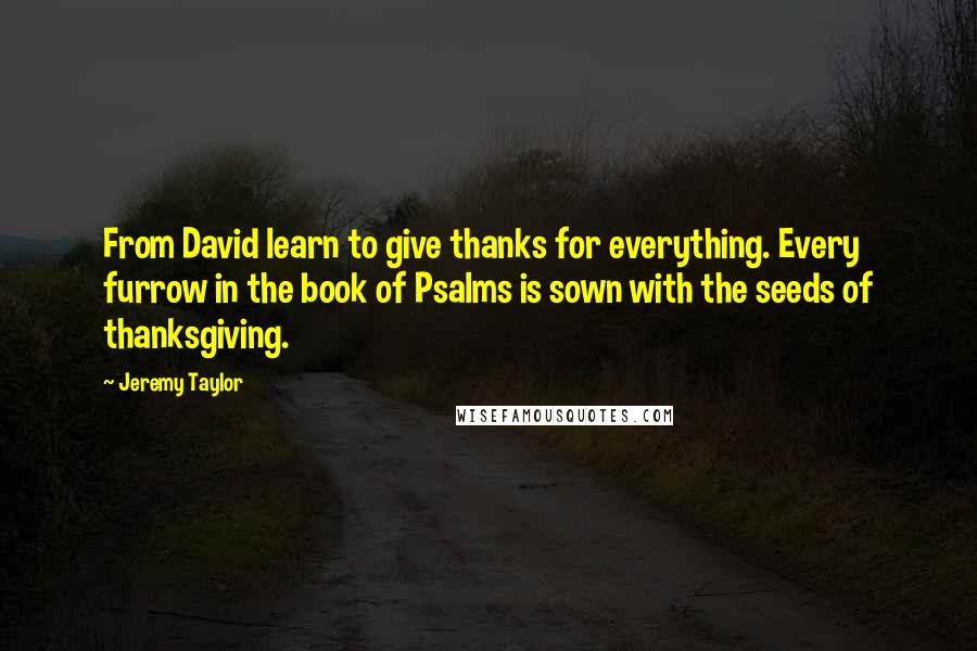 Jeremy Taylor Quotes: From David learn to give thanks for everything. Every furrow in the book of Psalms is sown with the seeds of thanksgiving.