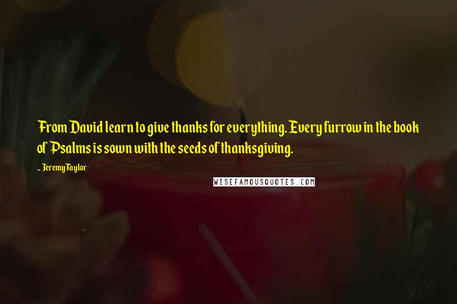 Jeremy Taylor Quotes: From David learn to give thanks for everything. Every furrow in the book of Psalms is sown with the seeds of thanksgiving.