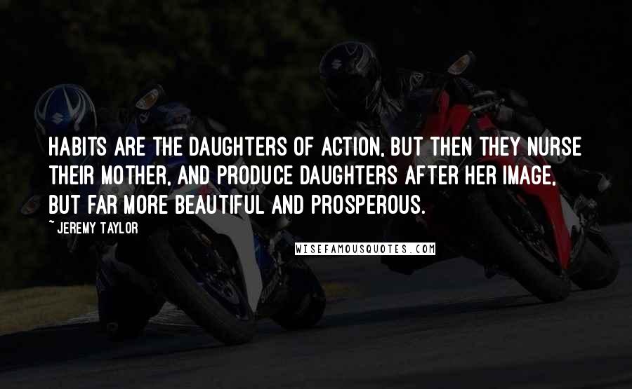 Jeremy Taylor Quotes: Habits are the daughters of action, but then they nurse their mother, and produce daughters after her image, but far more beautiful and prosperous.