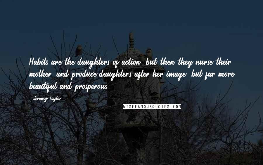 Jeremy Taylor Quotes: Habits are the daughters of action, but then they nurse their mother, and produce daughters after her image, but far more beautiful and prosperous.