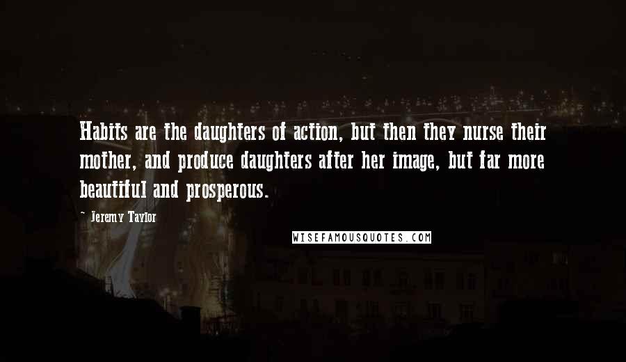 Jeremy Taylor Quotes: Habits are the daughters of action, but then they nurse their mother, and produce daughters after her image, but far more beautiful and prosperous.