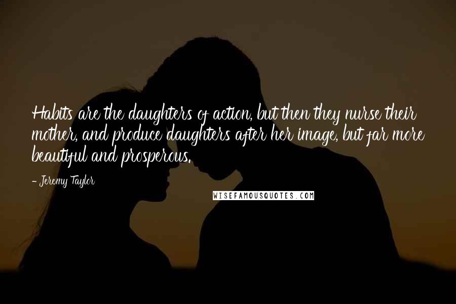 Jeremy Taylor Quotes: Habits are the daughters of action, but then they nurse their mother, and produce daughters after her image, but far more beautiful and prosperous.