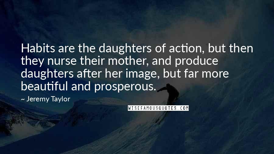 Jeremy Taylor Quotes: Habits are the daughters of action, but then they nurse their mother, and produce daughters after her image, but far more beautiful and prosperous.