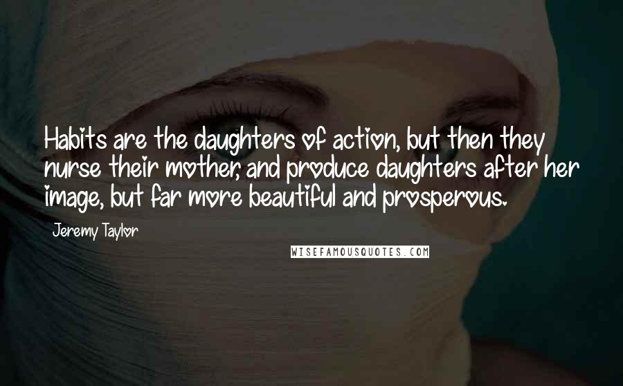 Jeremy Taylor Quotes: Habits are the daughters of action, but then they nurse their mother, and produce daughters after her image, but far more beautiful and prosperous.