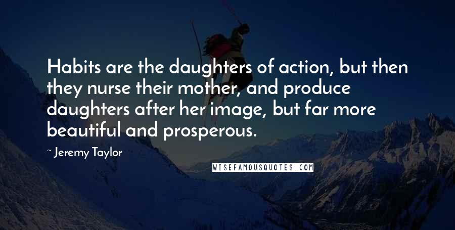 Jeremy Taylor Quotes: Habits are the daughters of action, but then they nurse their mother, and produce daughters after her image, but far more beautiful and prosperous.