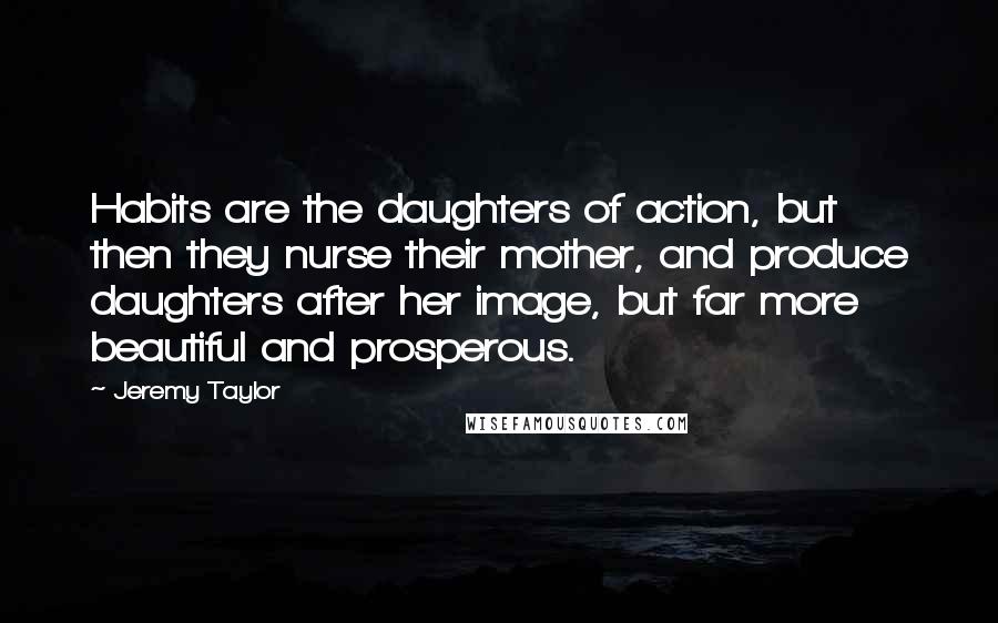 Jeremy Taylor Quotes: Habits are the daughters of action, but then they nurse their mother, and produce daughters after her image, but far more beautiful and prosperous.