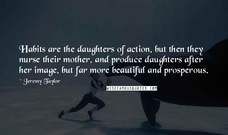 Jeremy Taylor Quotes: Habits are the daughters of action, but then they nurse their mother, and produce daughters after her image, but far more beautiful and prosperous.