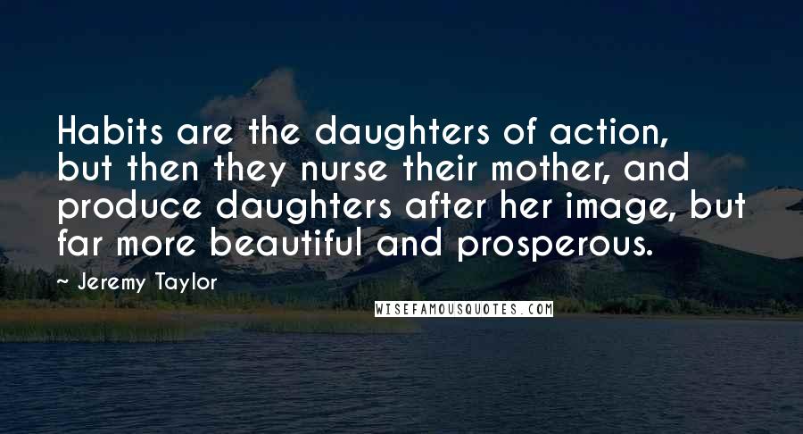 Jeremy Taylor Quotes: Habits are the daughters of action, but then they nurse their mother, and produce daughters after her image, but far more beautiful and prosperous.