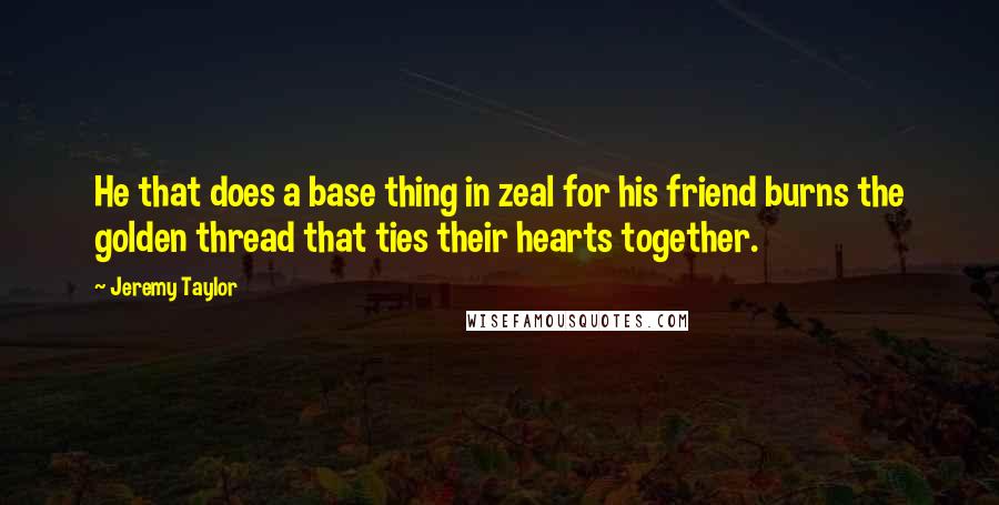 Jeremy Taylor Quotes: He that does a base thing in zeal for his friend burns the golden thread that ties their hearts together.