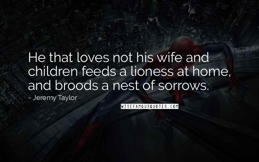 Jeremy Taylor Quotes: He that loves not his wife and children feeds a lioness at home, and broods a nest of sorrows.