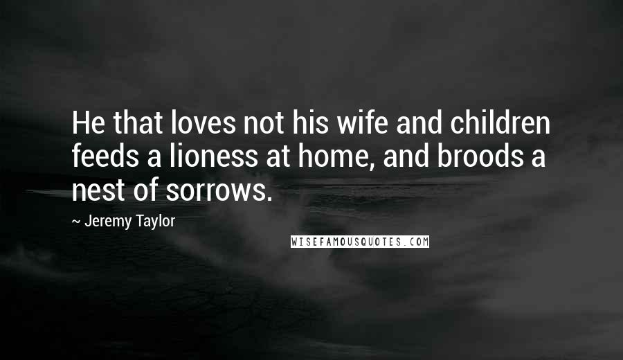 Jeremy Taylor Quotes: He that loves not his wife and children feeds a lioness at home, and broods a nest of sorrows.