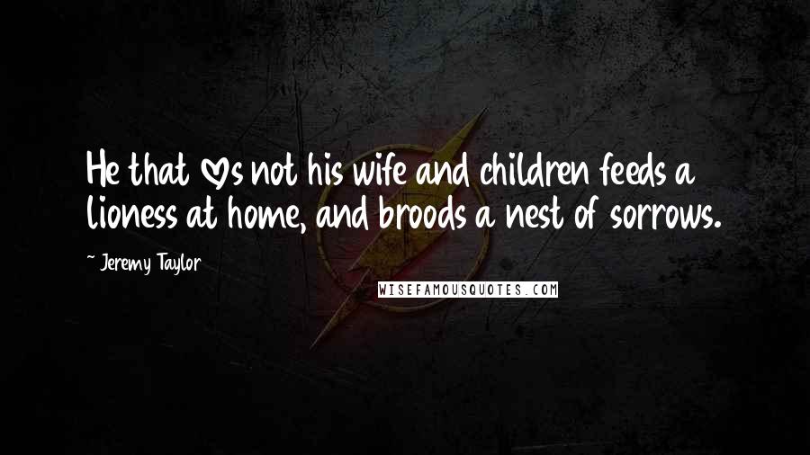 Jeremy Taylor Quotes: He that loves not his wife and children feeds a lioness at home, and broods a nest of sorrows.