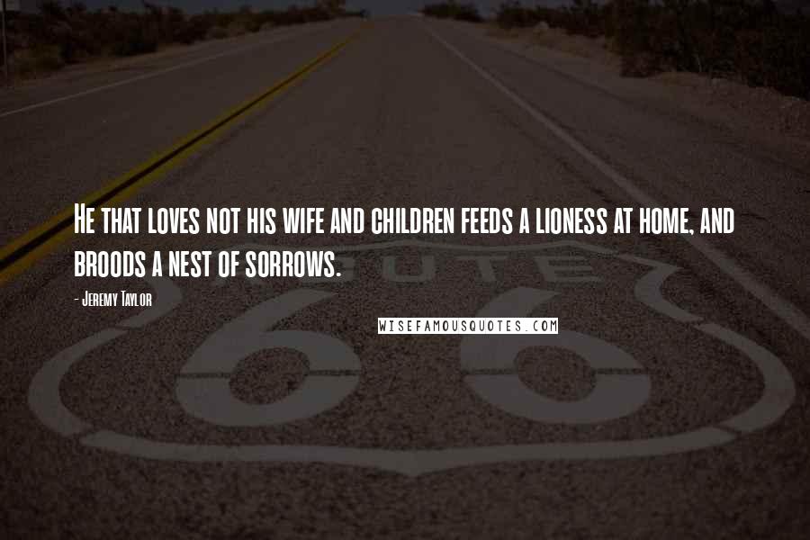 Jeremy Taylor Quotes: He that loves not his wife and children feeds a lioness at home, and broods a nest of sorrows.