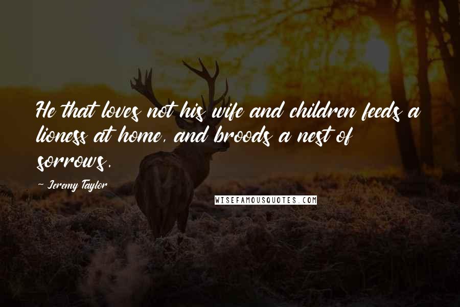 Jeremy Taylor Quotes: He that loves not his wife and children feeds a lioness at home, and broods a nest of sorrows.