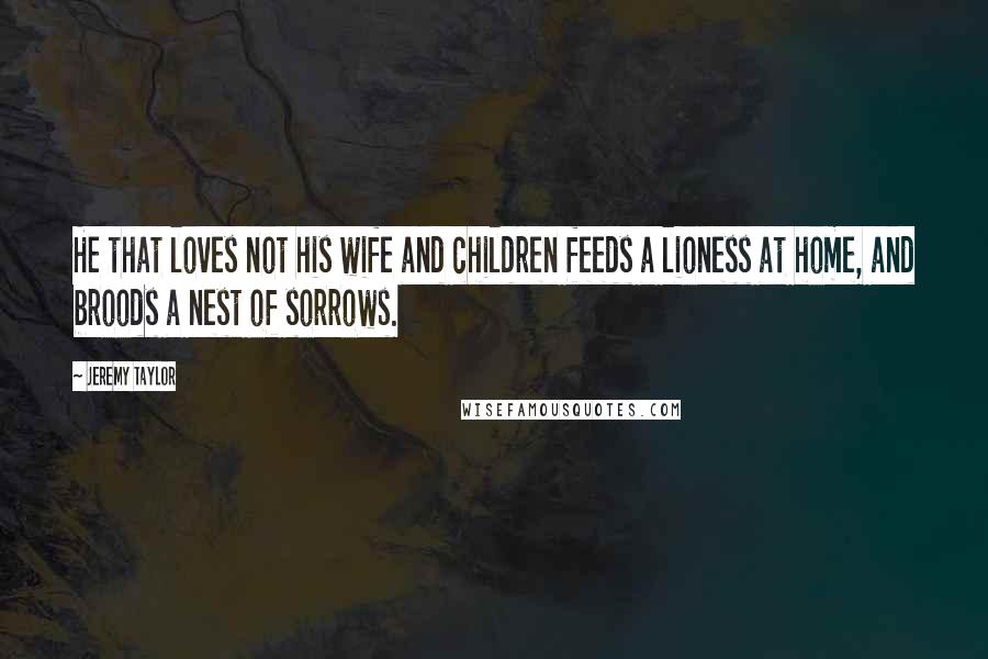 Jeremy Taylor Quotes: He that loves not his wife and children feeds a lioness at home, and broods a nest of sorrows.