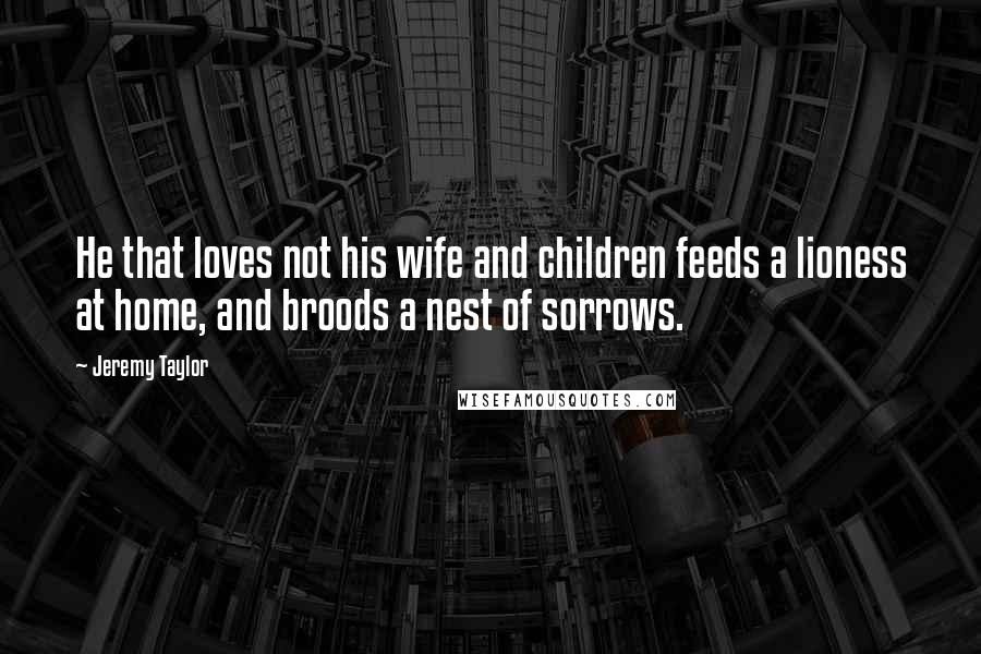 Jeremy Taylor Quotes: He that loves not his wife and children feeds a lioness at home, and broods a nest of sorrows.