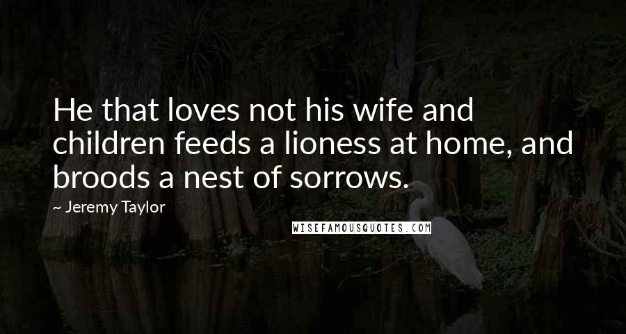 Jeremy Taylor Quotes: He that loves not his wife and children feeds a lioness at home, and broods a nest of sorrows.