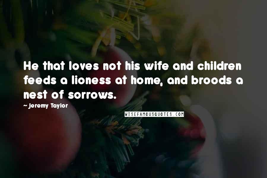 Jeremy Taylor Quotes: He that loves not his wife and children feeds a lioness at home, and broods a nest of sorrows.