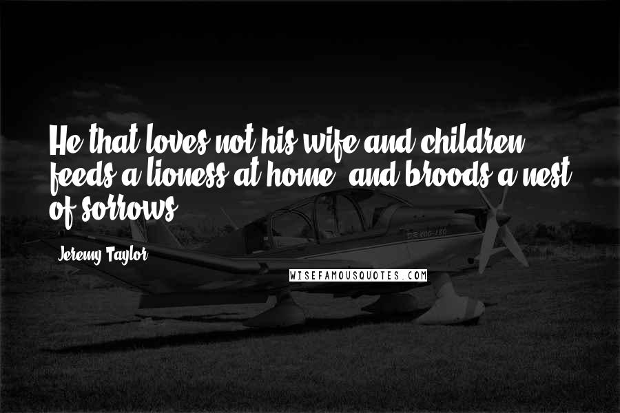 Jeremy Taylor Quotes: He that loves not his wife and children feeds a lioness at home, and broods a nest of sorrows.