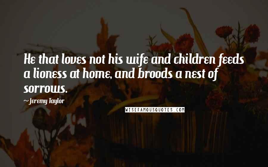 Jeremy Taylor Quotes: He that loves not his wife and children feeds a lioness at home, and broods a nest of sorrows.