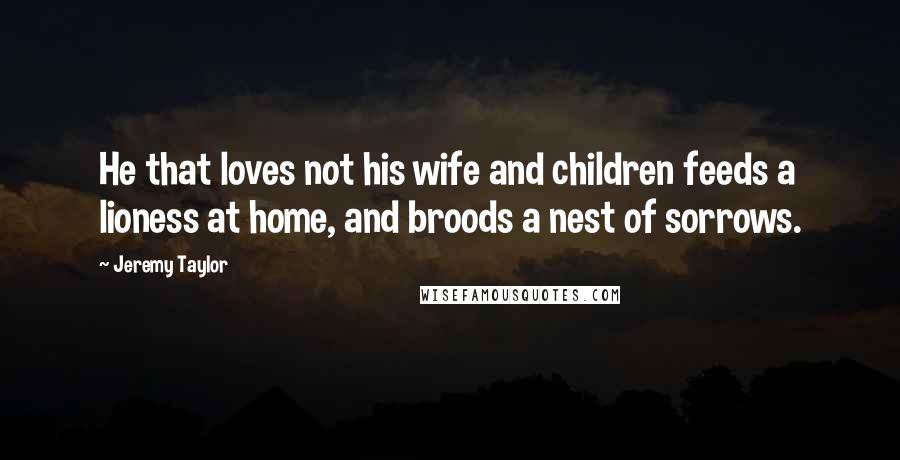 Jeremy Taylor Quotes: He that loves not his wife and children feeds a lioness at home, and broods a nest of sorrows.