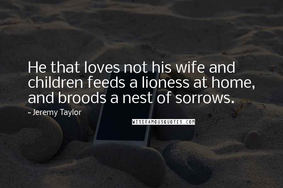 Jeremy Taylor Quotes: He that loves not his wife and children feeds a lioness at home, and broods a nest of sorrows.