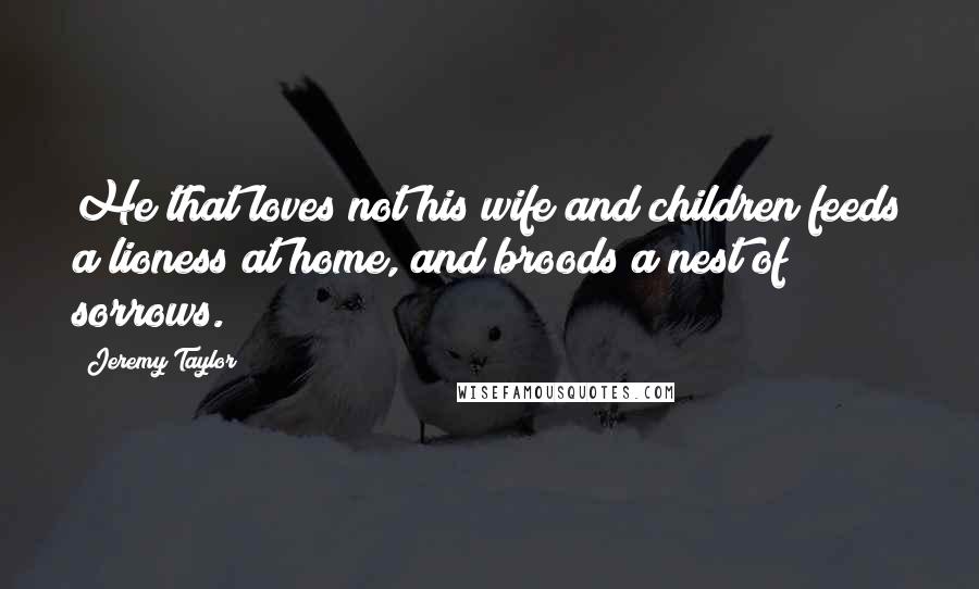 Jeremy Taylor Quotes: He that loves not his wife and children feeds a lioness at home, and broods a nest of sorrows.