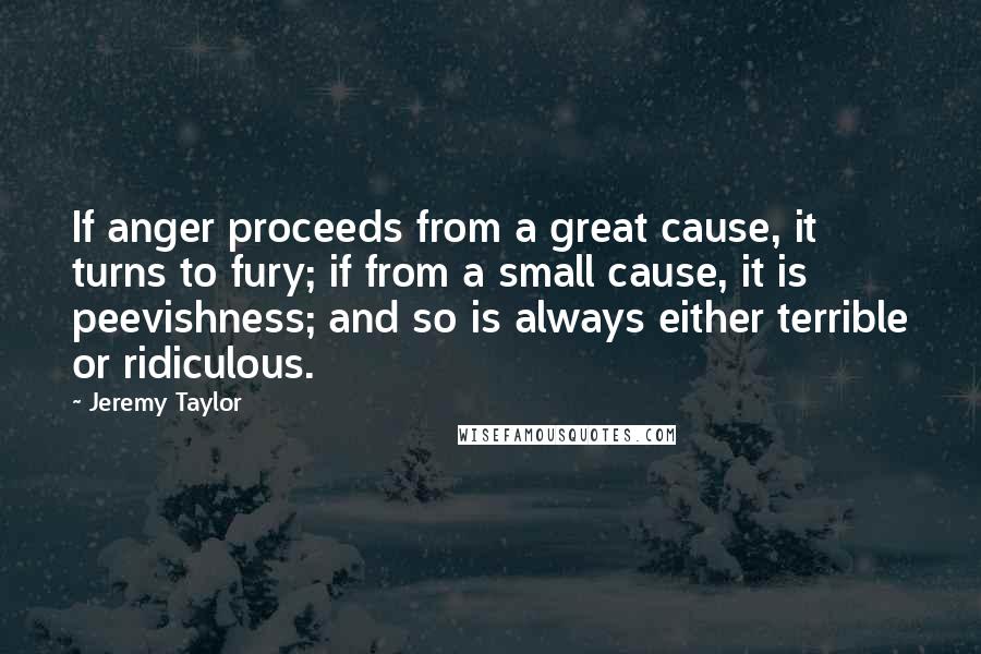Jeremy Taylor Quotes: If anger proceeds from a great cause, it turns to fury; if from a small cause, it is peevishness; and so is always either terrible or ridiculous.