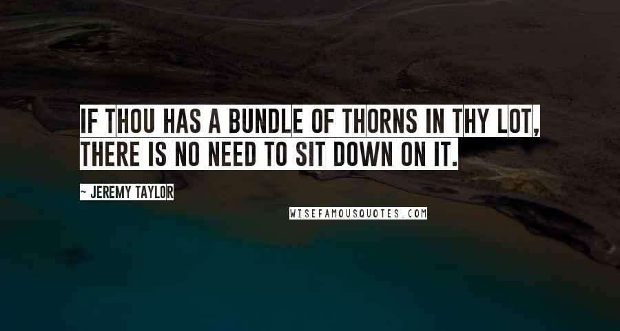 Jeremy Taylor Quotes: If thou has a bundle of thorns in thy lot, there is no need to sit down on it.