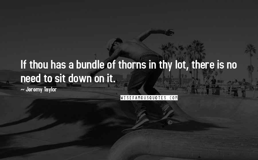 Jeremy Taylor Quotes: If thou has a bundle of thorns in thy lot, there is no need to sit down on it.