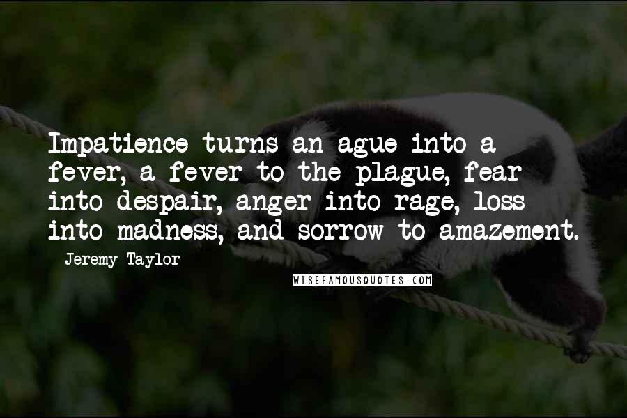 Jeremy Taylor Quotes: Impatience turns an ague into a fever, a fever to the plague, fear into despair, anger into rage, loss into madness, and sorrow to amazement.