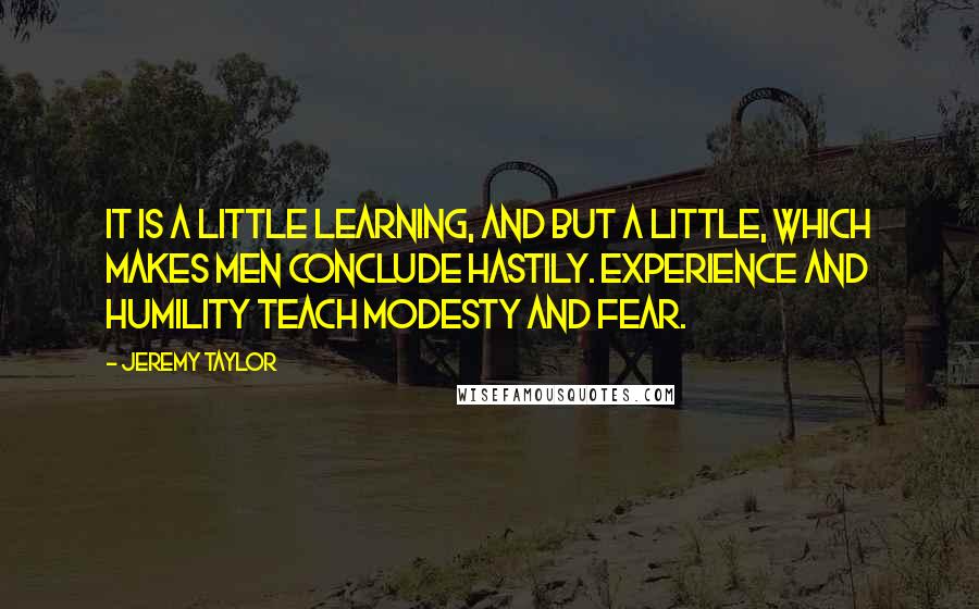 Jeremy Taylor Quotes: It is a little learning, and but a little, which makes men conclude hastily. Experience and humility teach modesty and fear.