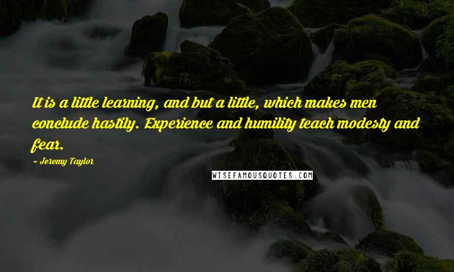 Jeremy Taylor Quotes: It is a little learning, and but a little, which makes men conclude hastily. Experience and humility teach modesty and fear.