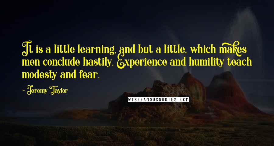 Jeremy Taylor Quotes: It is a little learning, and but a little, which makes men conclude hastily. Experience and humility teach modesty and fear.