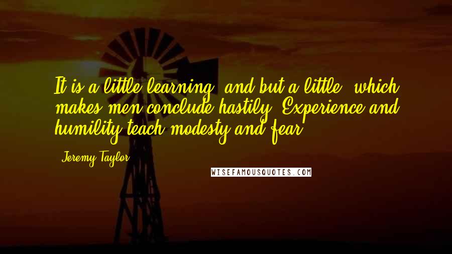 Jeremy Taylor Quotes: It is a little learning, and but a little, which makes men conclude hastily. Experience and humility teach modesty and fear.