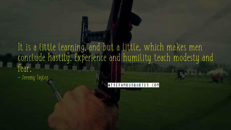 Jeremy Taylor Quotes: It is a little learning, and but a little, which makes men conclude hastily. Experience and humility teach modesty and fear.