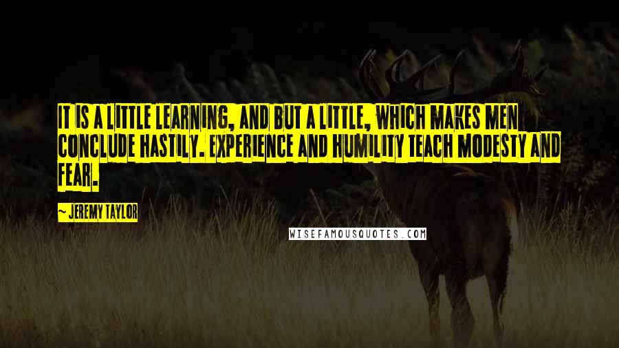 Jeremy Taylor Quotes: It is a little learning, and but a little, which makes men conclude hastily. Experience and humility teach modesty and fear.